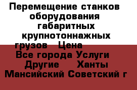 Перемещение станков, оборудования, габаритных крупнотоннажных грузов › Цена ­ 7 000 - Все города Услуги » Другие   . Ханты-Мансийский,Советский г.